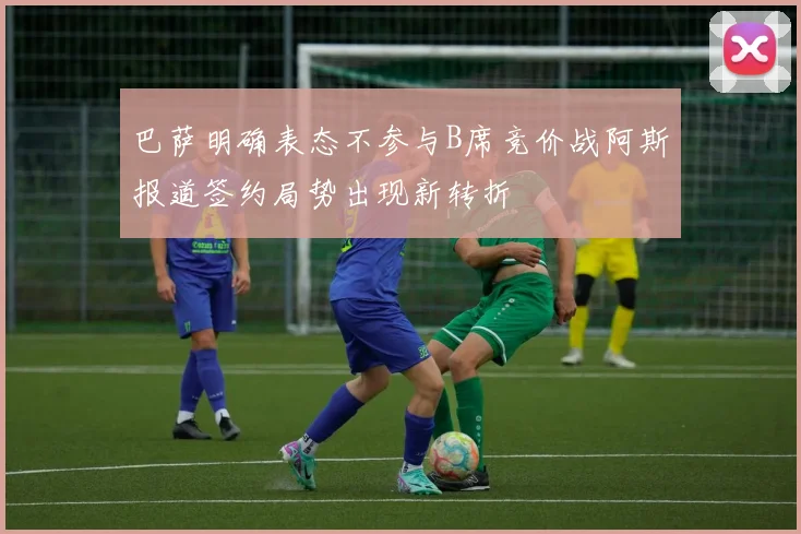 巴萨明确表态不参与B席竞价战阿斯报道签约局势出现新转折