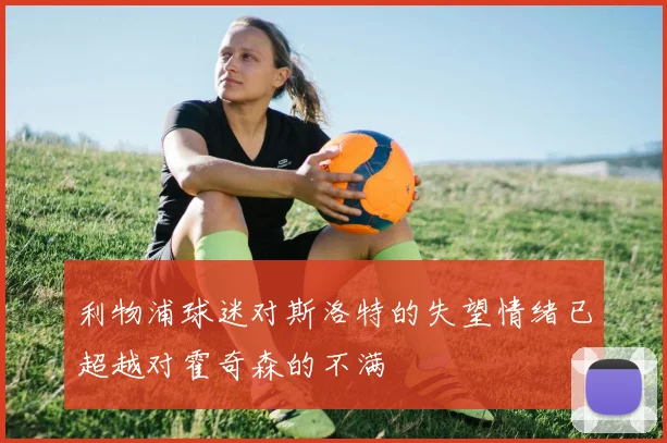 利物浦球迷对斯洛特的失望情绪已超越对霍奇森的不满