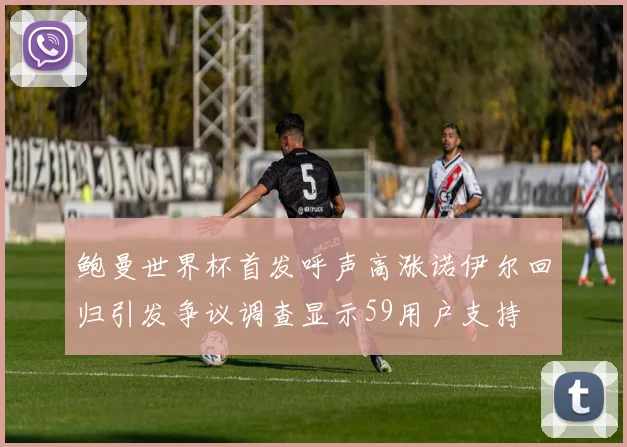 鲍曼世界杯首发呼声高涨诺伊尔回归引发争议调查显示59用户支持