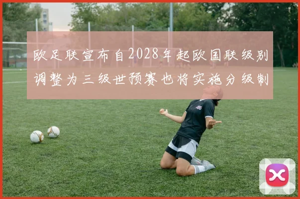 欧足联宣布自2028年起欧国联级别调整为三级世预赛也将实施分级制度