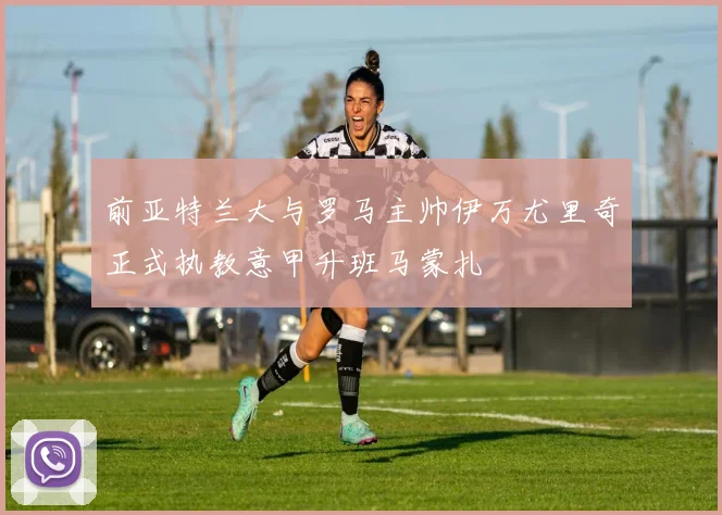 前亚特兰大与罗马主帅伊万尤里奇正式执教意甲升班马蒙扎