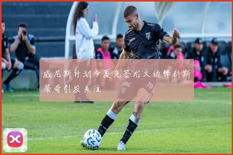 威尼斯计划今夏免签尤文边锋科斯蒂奇引发关注