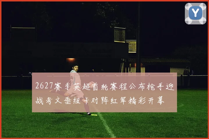 2627赛季英超首轮赛程公布枪手迎战考文垂纽卡对阵红军精彩开幕
