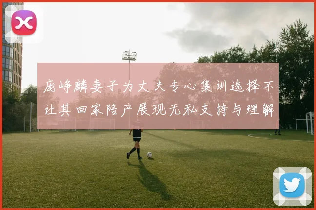 庞峥麟妻子为丈夫专心集训选择不让其回家陪产展现无私支持与理解
